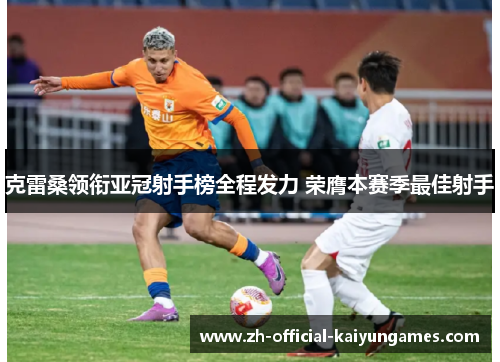 克雷桑领衔亚冠射手榜全程发力 荣膺本赛季最佳射手 克雷桑领衔亚冠射手榜全程发力 荣膺本赛季最佳射手