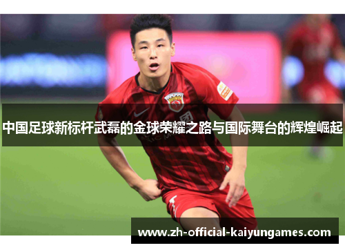 中国足球新标杆武磊的金球荣耀之路与国际舞台的辉煌崛起 中国足球新标杆武磊的金球荣耀之路与国际舞台的辉煌崛起