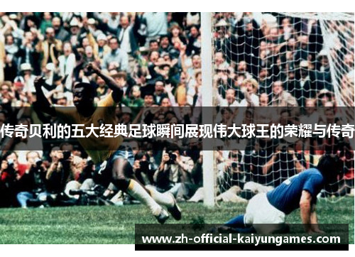 传奇贝利的五大经典足球瞬间展现伟大球王的荣耀与传奇
