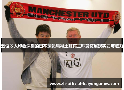 五位令人印象深刻的日本球员赢得土耳其主帅赞赏展现实力与魅力