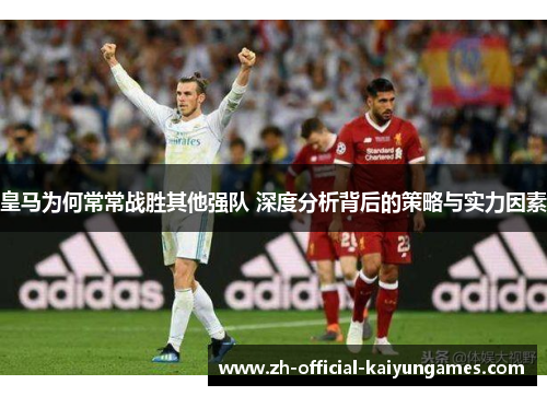 皇马为何常常战胜其他强队 深度分析背后的策略与实力因素