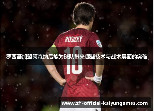 罗西基加盟阿森纳后能为球队带来哪些技术与战术层面的突破 罗西基加盟阿森纳后能为球队带来哪些技术与战术层面的突破