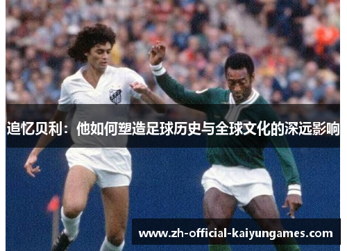 追忆贝利:他如何塑造足球历史与全球文化的深远影响 追忆贝利:他如何塑造足球历史与全球文化的深远影响