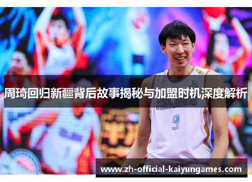 周琦回归新疆背后故事揭秘与加盟时机深度解析 周琦回归新疆背后故事揭秘与加盟时机深度解析