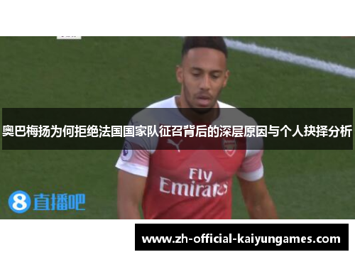 奥巴梅扬为何拒绝法国国家队征召背后的深层原因与个人抉择分析 奥巴梅扬为何拒绝法国国家队征召背后的深层原因与个人抉择分析