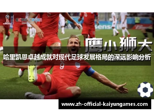 哈里凯恩卓越成就对现代足球发展格局的深远影响分析 哈里凯恩卓越成就对现代足球发展格局的深远影响分析