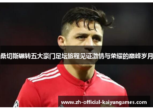 桑切斯辗转五大豪门足坛旅程见证激情与荣耀的巅峰岁月