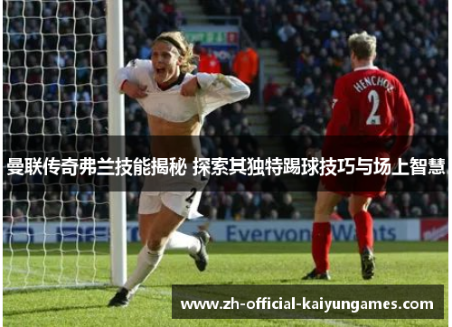 曼联传奇弗兰技能揭秘 探索其独特踢球技巧与场上智慧