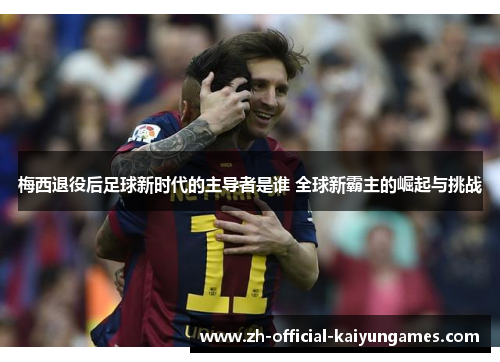 梅西退役后足球新时代的主导者是谁 全球新霸主的崛起与挑战