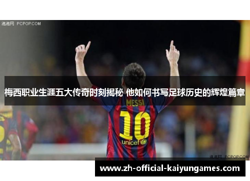 梅西职业生涯五大传奇时刻揭秘 他如何书写足球历史的辉煌篇章