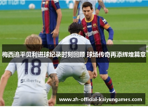 梅西追平贝利进球纪录时刻回顾 球场传奇再添辉煌篇章