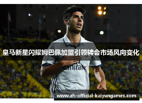 皇马新星闪耀姆巴佩加盟引领转会市场风向变化 皇马新星闪耀姆巴佩加盟引领转会市场风向变化