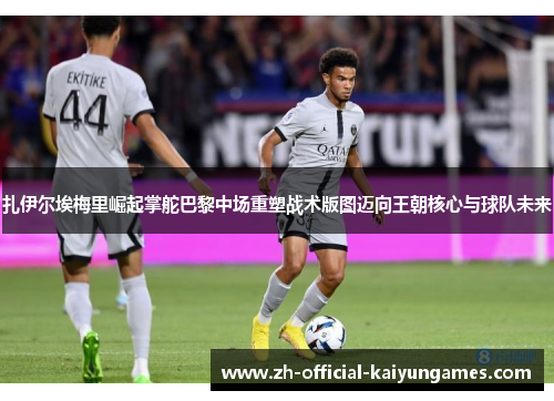 扎伊尔埃梅里崛起掌舵巴黎中场重塑战术版图迈向王朝核心与球队未来