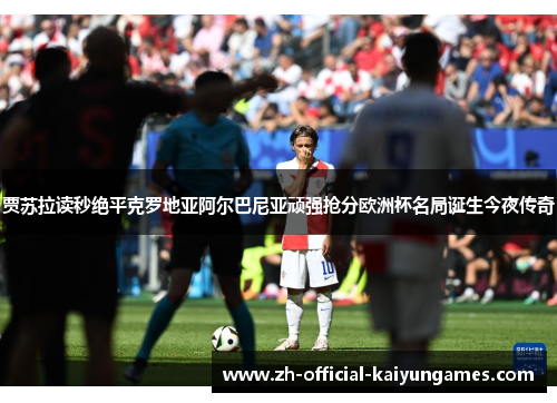 贾苏拉读秒绝平克罗地亚阿尔巴尼亚顽强抢分欧洲杯名局诞生今夜传奇 贾苏拉读秒绝平克罗地亚阿尔巴尼亚顽强抢分欧洲杯名局诞生今夜传奇