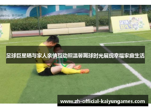 足球巨星晒与家人亲情互动照温馨踢球时光展现幸福家庭生活 足球巨星晒与家人亲情互动照温馨踢球时光展现幸福家庭生活