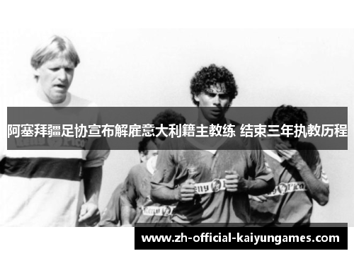 阿塞拜疆足协宣布解雇意大利籍主教练 结束三年执教历程