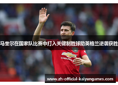 马奎尔在国家队比赛中打入关键制胜球助英格兰逆袭获胜 马奎尔在国家队比赛中打入关键制胜球助英格兰逆袭获胜